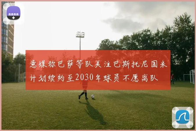意媒称巴萨等队关注巴斯托尼国米计划续约至2030年球员不愿离队