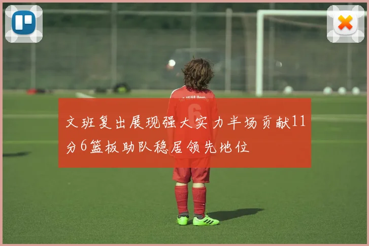 文班复出展现强大实力半场贡献11分6篮板助队稳居领先地位