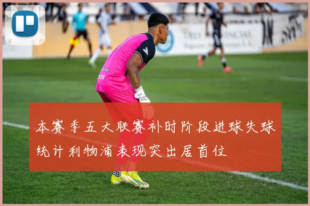 本赛季五大联赛补时阶段进球失球统计利物浦表现突出居首位