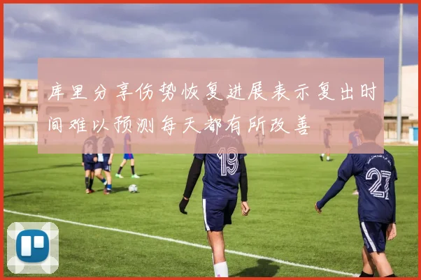 库里分享伤势恢复进展表示复出时间难以预测每天都有所改善