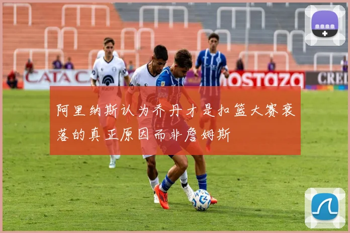 阿里纳斯认为乔丹才是扣篮大赛衰落的真正原因而非詹姆斯