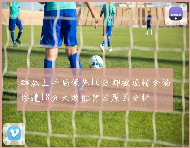 雄鹿上半场领先16分却被逆转全场惨遭18分大败的背后原因分析