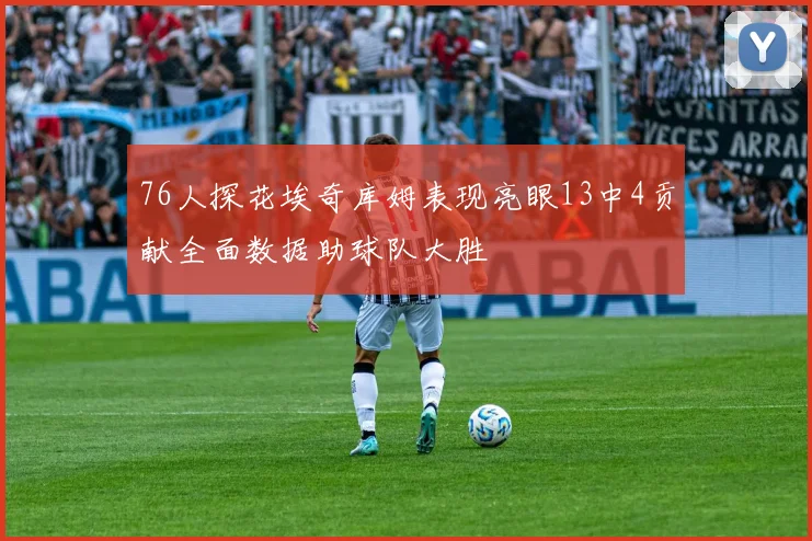 76人探花埃奇库姆表现亮眼13中4贡献全面数据助球队大胜