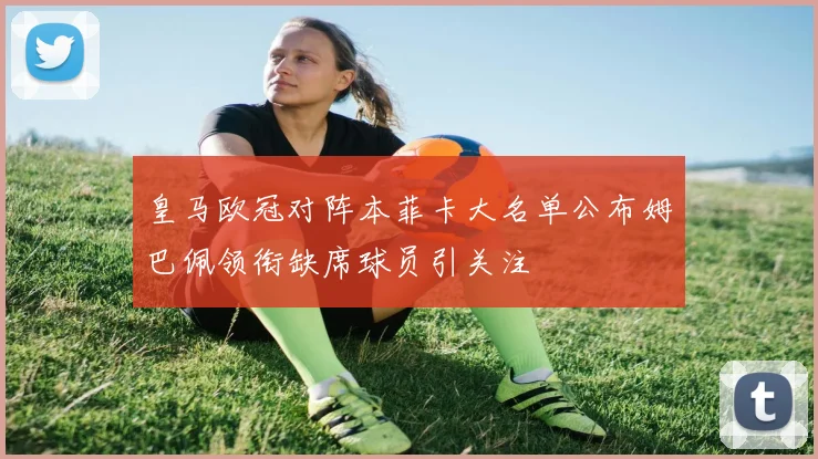 皇马欧冠对阵本菲卡大名单公布姆巴佩领衔缺席球员引关注