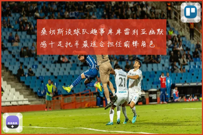 桑切斯谈球队趣事库库雷利亚幽默感十足托辛最适合担任前锋角色