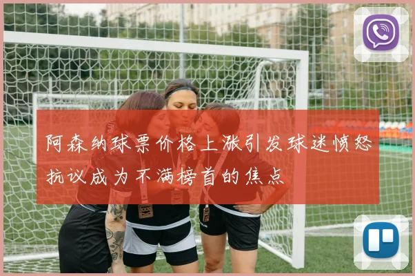 阿森纳球票价格上涨引发球迷愤怒抗议成为不满榜首的焦点