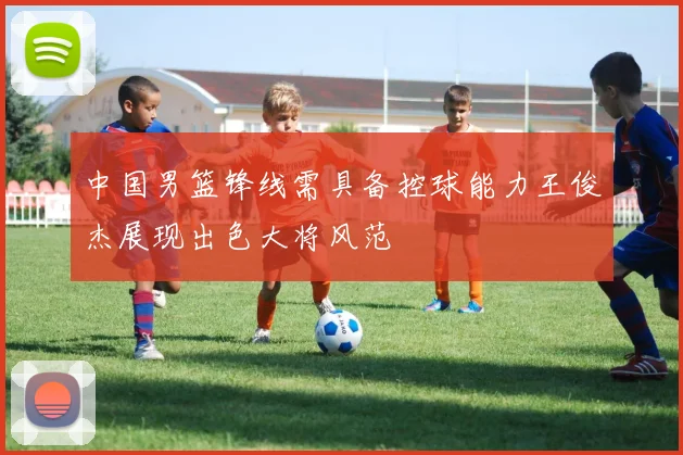 中国男篮锋线需具备控球能力王俊杰展现出色大将风范