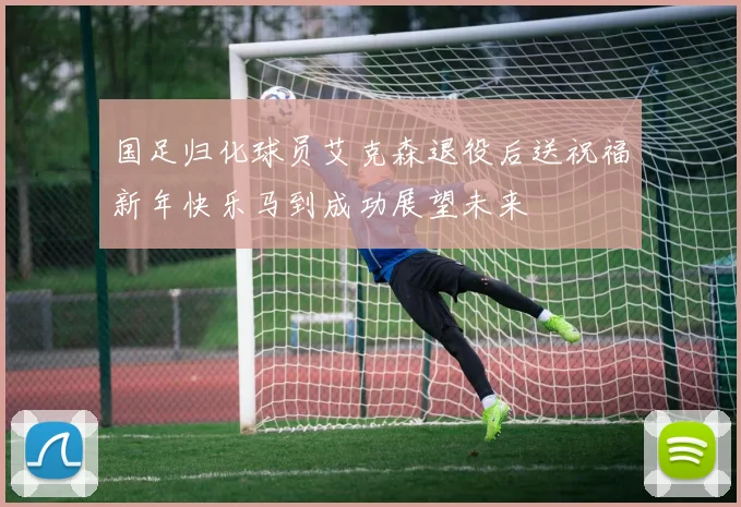 国足归化球员艾克森退役后送祝福新年快乐马到成功展望未来