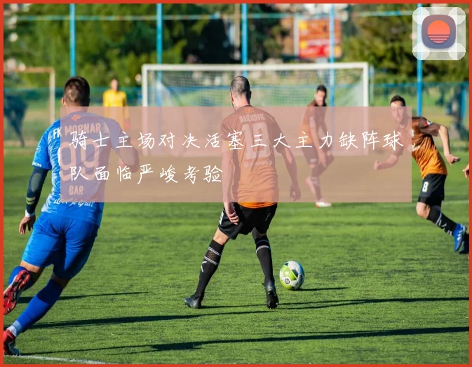 骑士主场对决活塞三大主力缺阵球队面临严峻考验