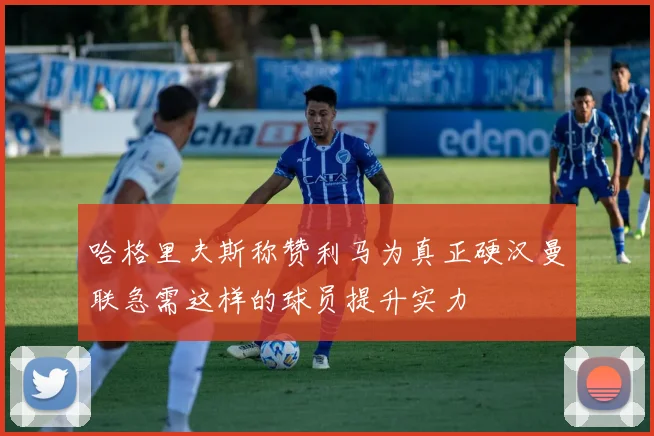 哈格里夫斯称赞利马为真正硬汉曼联急需这样的球员提升实力