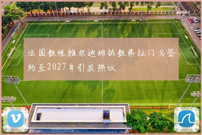 法国教练雅尔迪姆执教弗拉门戈签约至2027年引发热议
