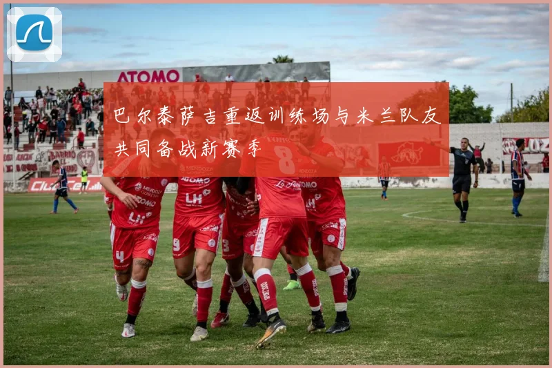 巴尔泰萨吉重返训练场与米兰队友共同备战新赛季