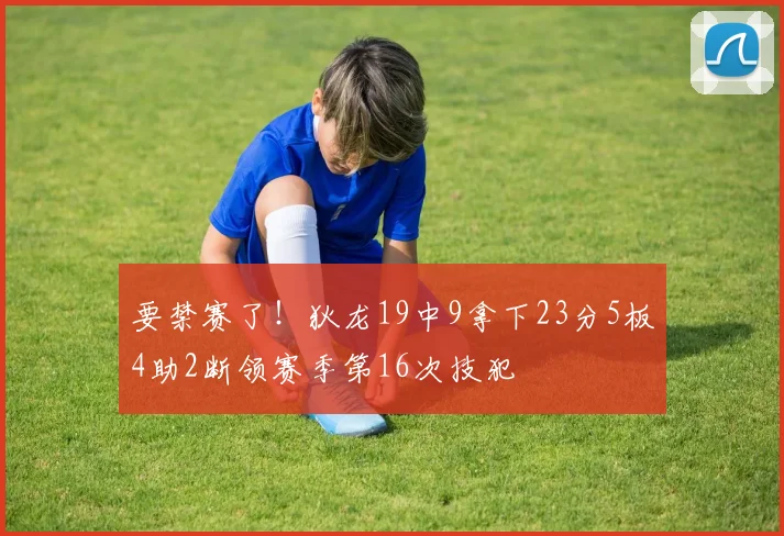 要禁赛了！狄龙19中9拿下23分5板4助2断领赛季第16次技犯