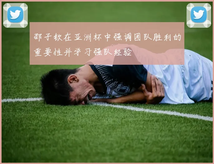 邵子钦在亚洲杯中强调团队胜利的重要性并学习强队经验