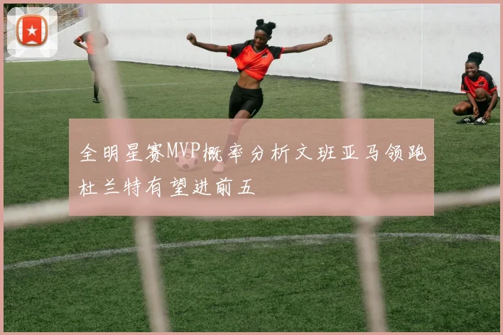 全明星赛MVP概率分析文班亚马领跑杜兰特有望进前五