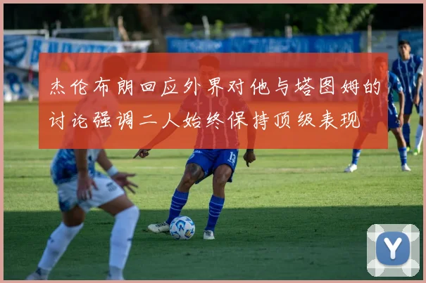 杰伦布朗回应外界对他与塔图姆的讨论强调二人始终保持顶级表现