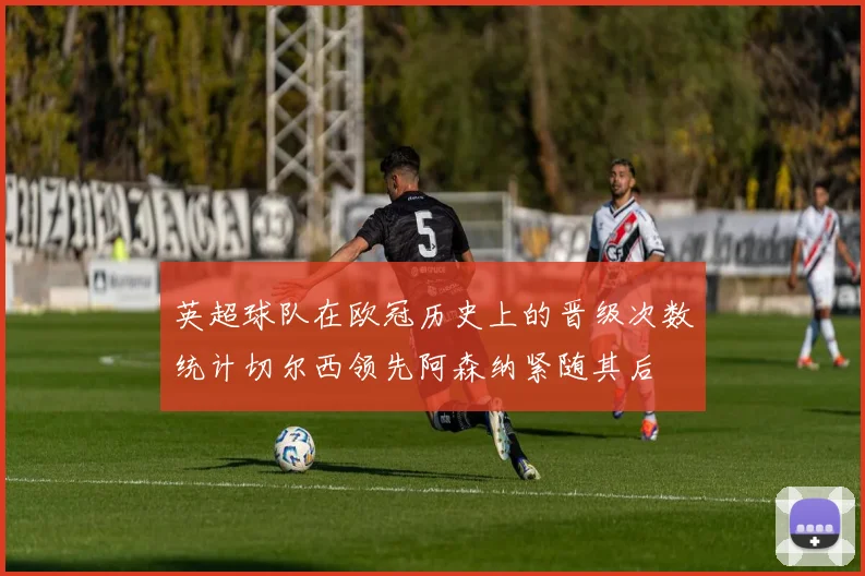 英超球队在欧冠历史上的晋级次数统计切尔西领先阿森纳紧随其后