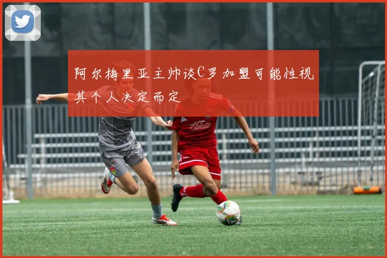 阿尔梅里亚主帅谈C罗加盟可能性视其个人决定而定