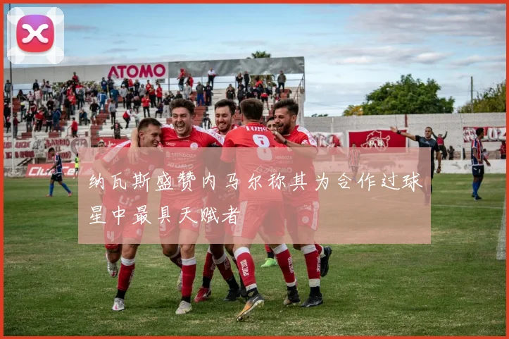 纳瓦斯盛赞内马尔称其为合作过球星中最具天赋者