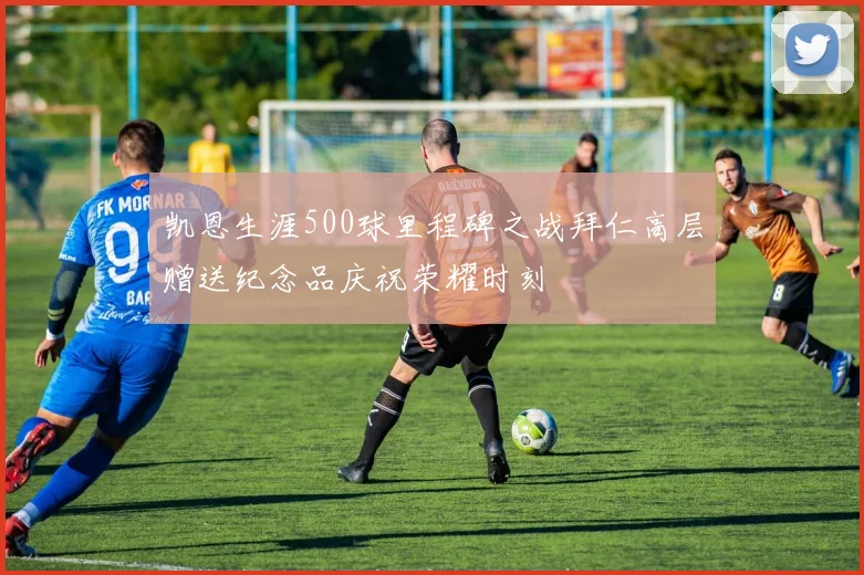 凯恩生涯500球里程碑之战拜仁高层赠送纪念品庆祝荣耀时刻