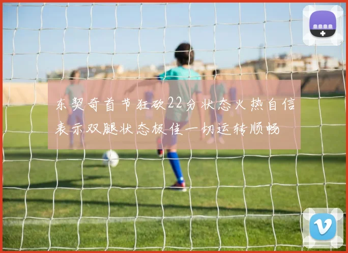 东契奇首节狂砍22分状态火热自信表示双腿状态极佳一切运转顺畅